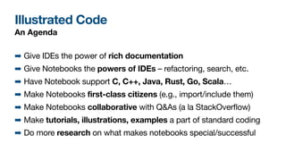 Illustrated Code
An Agenda
➡ Give IDEs the power of rich documentation

➡ Give Notebooks the powers of IDEs – refactoring, search, etc.

➡ Have Notebook support C, C++, Java, Rust, Go, Scala…

➡ Make Notebooks first-class citizens (e.g., import/include them)

➡ Make Notebooks collaborative with Q&As (a la StackOverflow)

➡ Make tutorials, illustrations, examples a part of standard coding

➡ Do more research on what makes notebooks special/successful
 