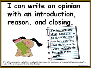 I can write an opinion
with an introduction,
reason, and closing.
W.1.1 Write opinion pieces in which they introduce the topic or name the book they are writing about, state an opinion, supply a
reason for the opinion, and provide some sense of closure.
© Donna Walker 2014
 