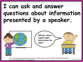 I can ask and answer
questions about information
presented by a speaker.
© Donna Walker 2014
SL.1.3 Ask and answer questions about what a speaker says in order to gather additional information
or clarify something that is not understood.
Will you please
explain again
what causes the
tides?
 