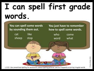 I can spell first grade
words.
©
Donna
Walker
2014
L.1.2.D Use conventional spelling for words with common spelling patterns and for frequently occurring irregular words.
You can spell some words
by sounding them out.
You just have to remember
how to spell some words.
cat like
sheep stop
who come
word what
 