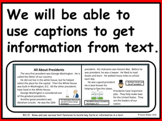 We will be able to
use captions to get
information from text.
© Donna Walker 2014
D8
RI.1.5 Know and use various text features to locate key facts or information in a text.
Abraham Lincoln was
the 16th president.
All About Presidents
The very first president was George Washington. He is
called the father of our country.
He did not live in the white house, but he helped
select the place for the capital. Then the White House
was built in Washington, D.C. All the other presidents
have lived in the White House.
George Washington is considered one
of the greatest presidents.
Another great president was
Abraham Lincoln. He was the 16th
The Washington Monument
was built to honor George
Washington.
president. His nickname was Honest Abe. Before he
was president, he was a lawyer. He liked to read
books and learn. He walked many miles to school
each day.
He was a good president.
He is best known for
helping to free the slaves.
The White House is located in
Washington, D.C.
Presidents have important
jobs. They help make laws
for the United States. They
are the leaders of our
nation.
 