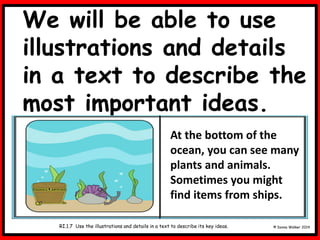 We will be able to use
illustrations and details
in a text to describe the
most important ideas.
© Donna Walker 2014
RI.1.7 Use the illustrations and details in a text to describe its key ideas.
At the bottom of the
ocean, you can see many
plants and animals.
Sometimes you might
find items from ships.
 