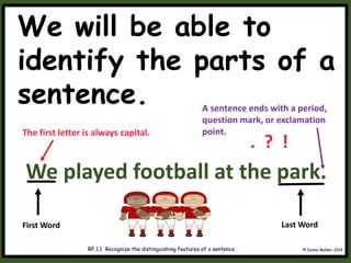 We will be able to
identify the parts of a
sentence.
© Donna Walker 2014
RF.1.1 Recognize the distinguishing features of a sentence .
We played football at the park.
First Word
The first letter is always capital.
Last Word
A sentence ends with a period,
question mark, or exclamation
point.
. ? !
 