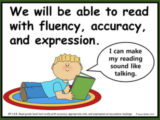 We will be able to read
with fluency, accuracy,
and expression.
© Donna Walker 2014
RF.1.4.B Read grade-level text orally with accuracy, appropriate rate, and expression on successive readings.
I can make
my reading
sound like
talking.
 