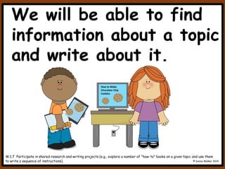 We will be able to find
information about a topic
and write about it.
W.1.7 Participate in shared research and writing projects (e.g., explore a number of "how-to" books on a given topic and use them
to write a sequence of instructions). © Donna Walker 2014
How to Make
Chocolate Chip
Cookies.
 