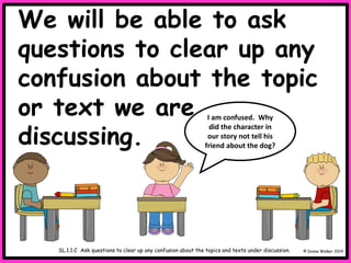 We will be able to ask
questions to clear up any
confusion about the topic
or text we are
discussing.
© Donna Walker 2014
SL.1.1.C Ask questions to clear up any confusion about the topics and texts under discussion.
I am confused. Why
did the character in
our story not tell his
friend about the dog?
 
