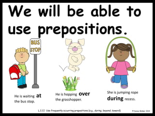 We will be able to
use prepositions.
© Donna Walker 2014
L.1.1.I Use frequently occurring prepositions (e.g., during, beyond, toward).
He is waiting at
the bus stop.
He is hopping over
the grasshopper.
She is jumping rope
during recess.
 