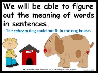 We will be able to figure
out the meaning of words
in sentences.
© Donna Walker 2014
L.1.4.A Use sentence-level context as a clue to the meaning of a word or phrase.
The colossal dog could not fit in the dog house.
 