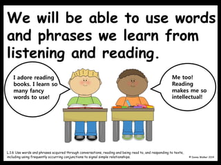 We will be able to use words
and phrases we learn from
listening and reading.
© Donna Walker 2014
L.1.6 Use words and phrases acquired through conversations, reading and being read to, and responding to texts,
including using frequently occurring conjunctions to signal simple relationships.
I adore reading
books. I learn so
many fancy
words to use!
Me too!
Reading
makes me so
intellectual!
 