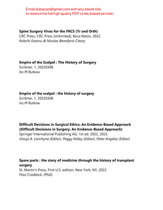 Spine Surgery Vivas for the FRCS (Tr and Orth)
CRC Press, CRC Press (Unlimited), Boca Raton, 2022
Kelechi Eseonu & Nicolas Beresford-Cleary
Empire of the Scalpel : The History of Surgery
Scribner, 1, 20220308
Ira M Rutkow
Empire of the scalpel : the history of surgery
Scribner, 1, 20220308
Ira M Rutkow
Difficult Decisions in Surgical Ethics: An Evidence-Based Approach
(Difficult Decisions in Surgery: An Evidence-Based Approach)
Springer International Publishing AG, 1st ed. 2022, 2022
Vassyl A. Lonchyna (Editor), Peggy Kelley (Editor), Peter Angelos (Editor)
Spare parts : the story of medicine through the history of transplant
surgery
St. Martin's Press, First U.S. edition, New York, NY, 2022
Paul Craddock, (PhD)
 