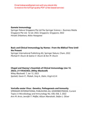 Gamete Immunology
Springer Nature Singapore Pte Ltd Fka Springer Science + Business Media
Singapore Pte Ltd, 1st ed. 2022, Singapore, Singapore, 2022
Hiroaki Shibahara, Akiko Hasegawa
Basic and Clinical Immunology by Names : From the Biblical Time Until
the Present
Springer International Publishing AG, Springer Nature, Cham, 2022
Michael R. Shurin & Galina V. Shurin & Ken M. Shurin
Chapel and Haeney's Essentials of Clinical Immunology (Jan 12,
2023)_(1119542383)_(Wiley-Blackwell)
Wiley-Blackwell, 7, Jan 12, 2023
Spickett, Gavin P., Misbah, Siraj A., Dalm, Virgil A.S.H.
Varicella-zoster Virus : Genetics, Pathogenesis and Immunity
SPRINGER INTERNATIONAL PUBLISHING AG, GEWERBESTRASSE, Current
Topics in Microbiology and Immunology No. 438, 438, 3, 2022
Ann M. Arvin, Jennifer F. Moffat, Allison Abendroth, Stefan L. Oliver
 