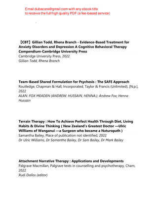 Leslie Sokol, Marci G. Fox
【CBT】Gillian Todd, Rhena Branch - Evidence-Based Treatment for
Anxiety Disorders and Depression A Cognitive Behavioral Therapy
Compendium-Cambridge University Press
Cambridge University Press, 2022
Gillian Todd, Rhena Branch
Team-Based Shared Formulation for Psychosis : The SAFE Approach
Routledge, Chapman & Hall, Incorporated, Taylor & Francis (Unlimited), [N.p.],
2022
ALAN. FOX MEADEN (ANDREW. HUSSAIN, HENNA.); Andrew Fox; Henna
Hussain
Terrain Therapy : How To Achieve Perfect Health Through Diet, Living
Habits & Divine Thinking ( New Zealand’s Greatest Doctor —Ulric
Williams of Wanganui —a Surgeon who became a Naturopath )
Samantha Bailey, Place of publication not identified, 2022
Dr Ulric Williams, Dr Samantha Bailey, Dr Sam Bailey, Dr Mark Bailey
Attachment Narrative Therapy : Applications and Developments
Palgrave Macmillan, Palgrave texts in counselling and psychotherapy, Cham,
2022
Rudi Dallos (editor)
 