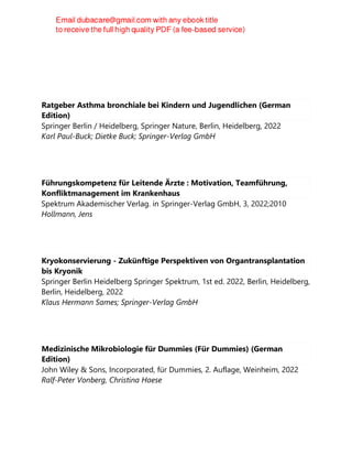Ratgeber Asthma bronchiale bei Kindern und Jugendlichen (German
Edition)
Springer Berlin / Heidelberg, Springer Nature, Berlin, Heidelberg, 2022
Karl Paul-Buck; Dietke Buck; Springer-Verlag GmbH
Führungskompetenz für Leitende Ärzte : Motivation, Teamführung,
Konfliktmanagement im Krankenhaus
Spektrum Akademischer Verlag. in Springer-Verlag GmbH, 3, 2022;2010
Hollmann, Jens
Kryokonservierung - Zukünftige Perspektiven von Organtransplantation
bis Kryonik
Springer Berlin Heidelberg Springer Spektrum, 1st ed. 2022, Berlin, Heidelberg,
Berlin, Heidelberg, 2022
Klaus Hermann Sames; Springer-Verlag GmbH
Medizinische Mikrobiologie für Dummies (Für Dummies) (German
Edition)
John Wiley & Sons, Incorporated, für Dummies, 2. Auflage, Weinheim, 2022
Ralf-Peter Vonberg, Christina Haese
 