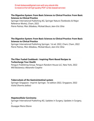 The Digestive System: From Basic Sciences to Clinical Practice: From Basic
Sciences to Clinical Practice
Springer International Publishing AG, Springer Nature (Textbooks & Major
Reference Works), Cham, 2022
Pierre Poitras; Marc Bilodeau; Mickael Bouin; Jean-Eric Ghia
The Digestive System: From Basic Sciences to Clinical Practice: From Basic
Sciences to Clinical Practice
Springer International Publishing Springer, 1st ed. 2022, Cham, Cham, 2022
Pierre Poitras, Marc Bilodeau, Mickael Bouin, Jean-Eric Ghia
The Fiber Fueled Cookbook : Inspiring Plant-Based Recipes to
Turbocharge Your Health
Penguin Publishing Group, Penguin Random House LLC, New York, 2022
Will Bulsiewicz; Alexandra Caspero
Tuberculosis of the Gastrointestinal system
Springer Singapore : Imprint: Springer, 1st edition 2022, Singapore, 2022
Vishal Sharma (editor)
Hepatocellular Carcinoma
Springer International Publishing AG, Updates in Surgery, Updates in Surgery,
1
Giuseppe Maria Ettorre
 