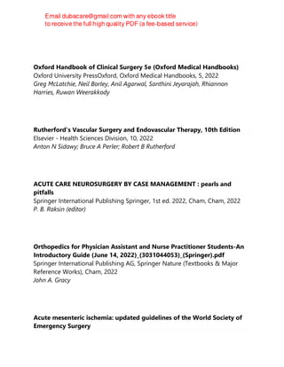 Oxford Handbook of Clinical Surgery 5e (Oxford Medical Handbooks)
Oxford University PressOxford, Oxford Medical Handbooks, 5, 2022
Greg McLatchie, Neil Borley, Anil Agarwal, Santhini Jeyarajah, Rhiannon
Harries, Ruwan Weerakkody
Rutherford's Vascular Surgery and Endovascular Therapy, 10th Edition
Elsevier - Health Sciences Division, 10, 2022
Anton N Sidawy; Bruce A Perler; Robert B Rutherford
ACUTE CARE NEUROSURGERY BY CASE MANAGEMENT : pearls and
pitfalls
Springer International Publishing Springer, 1st ed. 2022, Cham, Cham, 2022
P. B. Raksin (editor)
Orthopedics for Physician Assistant and Nurse Practitioner Students-An
Introductory Guide (June 14, 2022)_(3031044053)_(Springer).pdf
Springer International Publishing AG, Springer Nature (Textbooks & Major
Reference Works), Cham, 2022
John A. Gracy
Acute mesenteric ischemia: updated guidelines of the World Society of
Emergency Surgery
 