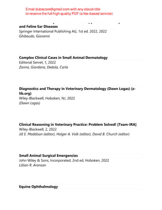Manual to Veterinary Video-Oto-Endoscopy : Use and Utility in Canine
and Feline Ear Diseases
Springer International Publishing AG, 1st ed. 2022, 2022
Ghibaudo, Giovanni
Complex Clinical Cases in Small Animal Dermatology
Editorial Servet, 1, 2022
Zanna, Giordana, Dedola, Carla
Diagnostics and Therapy in Veterinary Dermatology (Dawn Logas) (z-
lib.org)
Wiley-Blackwell, Hoboken, NJ, 2022
(Dawn Logas)
Clinical Reasoning in Veterinary Practice: Problem Solved! [Team-IRA]
Wiley-Blackwell, 2, 2022
Jill E. Maddison (editor), Holger A. Volk (editor), David B. Church (editor)
Small Animal Surgical Emergencies
John Wiley & Sons, Incorporated, 2nd ed, Hoboken, 2022
Lillian R. Aronson
Equine Ophthalmology
 