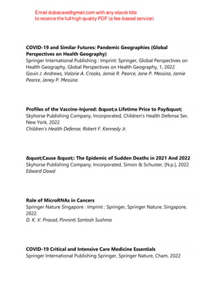 COVID-19 and Similar Futures: Pandemic Geographies (Global
Perspectives on Health Geography)
Springer International Publishing : Imprint: Springer, Global Perspectives on
Health Geography, Global Perspectives on Health Geography, 1, 2022
Gavin J. Andrews, Valorie A. Crooks, Jamie R. Pearce, Jane P. Messina, Jamie
Pearce, Janey P. Messina
Profiles of the Vaccine-Injured: "a Lifetime Price to Pay"
Skyhorse Publishing Company, Incorporated, Children's Health Defense Ser,
New York, 2022
Children's Health Defense; Robert F. Kennedy Jr.
"Cause ": The Epidemic of Sudden Deaths in 2021 And 2022
Skyhorse Publishing Company, Incorporated, Simon & Schuster, [N.p.], 2022
Edward Dowd
Role of MicroRNAs in Cancers
Springer Nature Singapore : Imprint : Springer, Springer Nature, Singapore,
2022
D. K. V. Prasad, Pinninti Santosh Sushma
COVID-19 Critical and Intensive Care Medicine Essentials
Springer International Publishing Springer, Springer Nature, Cham, 2022
 