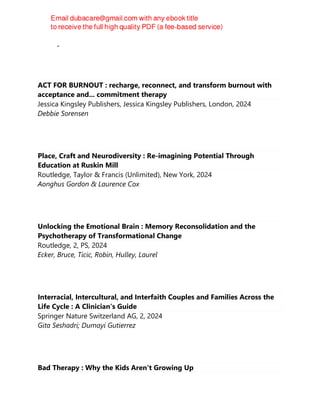 Charley Shults
ACT FOR BURNOUT : recharge, reconnect, and transform burnout with
acceptance and... commitment therapy
Jessica Kingsley Publishers, Jessica Kingsley Publishers, London, 2024
Debbie Sorensen
Place, Craft and Neurodiversity : Re-imagining Potential Through
Education at Ruskin Mill
Routledge, Taylor & Francis (Unlimited), New York, 2024
Aonghus Gordon & Laurence Cox
Unlocking the Emotional Brain : Memory Reconsolidation and the
Psychotherapy of Transformational Change
Routledge, 2, PS, 2024
Ecker, Bruce, Ticic, Robin, Hulley, Laurel
Interracial, Intercultural, and Interfaith Couples and Families Across the
Life Cycle : A Clinician’s Guide
Springer Nature Switzerland AG, 2, 2024
Gita Seshadri; Dumayi Gutierrez
Bad Therapy : Why the Kids Aren't Growing Up
 