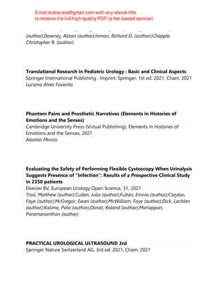 Osman, Nadir I. (author);Hillary, Christopher J. (author);Gulamhusein, Aziz
(author);Downey, Alison (author);Inman, Richard D. (author);Chapple,
Christopher R. (author)
Translational Research in Pediatric Urology : Basic and Clinical Aspects
Springer International Publishing : Imprint: Springer, 1st ed. 2021, Cham, 2021
Luciano Alves Favorito
Phantom Pains and Prosthetic Narratives (Elements in Histories of
Emotions and the Senses)
Cambridge University Press (Virtual Publishing), Elements in Histories of
Emotions and the Senses, 2021
Alastair Minnis
Evaluating the Safety of Performing Flexible Cystoscopy When Urinalysis
Suggests Presence of “Infection”: Results of a Prospective Clinical Study
in 2350 patients
Elsevier BV, European Urology Open Science, 31, 2021
Trail, Matthew (author);Cullen, Julia (author);Fulton, Emma (author);Clayton,
Faye (author);McGregor, Ewan (author);McWilliam, Faye (author);Dick, Lachlan
(author);Kalima, Pota (author);Donat, Roland (author);Mariappan,
Paramananthan (author)
PRACTICAL UROLOGICAL ULTRASOUND 3rd
Springer Nature Switzerland AG, 3rd ed. 2021, Cham, 2021
 