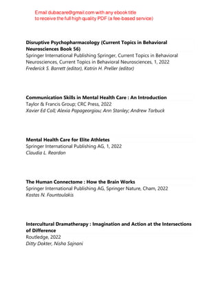 Disruptive Psychopharmacology (Current Topics in Behavioral
Neurosciences Book 56)
Springer International Publishing Springer, Current Topics in Behavioral
Neurosciences, Current Topics in Behavioral Neurosciences, 1, 2022
Frederick S. Barrett (editor), Katrin H. Preller (editor)
Communication Skills in Mental Health Care : An Introduction
Taylor & Francis Group; CRC Press, 2022
Xavier Ed Coll; Alexia Papageorgiou; Ann Stanley; Andrew Tarbuck
Mental Health Care for Elite Athletes
Springer International Publishing AG, 1, 2022
Claudia L. Reardon
The Human Connectome : How the Brain Works
Springer International Publishing AG, Springer Nature, Cham, 2022
Kostas N. Fountoulakis
Intercultural Dramatherapy : Imagination and Action at the Intersections
of Difference
Routledge, 2022
Ditty Dokter, Nisha Sajnani
 