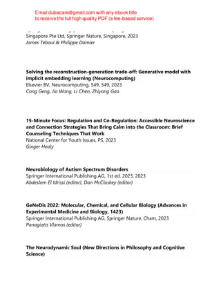 Springer Nature Singapore Pte Ltd Fka Springer Science + Business Media
Singapore Pte Ltd, Springer Nature, Singapore, 2023
James Teboul & Philippe Damier
Solving the reconstruction-generation trade-off: Generative model with
implicit embedding learning (Neurocomputing)
Elsevier BV, Neurocomputing, 549, 549, 2023
Cong Geng, Jia Wang, Li Chen, Zhiyong Gao
15-Minute Focus: Regulation and Co-Regulation: Accessible Neuroscience
and Connection Strategies That Bring Calm into the Classroom: Brief
Counseling Techniques That Work
National Center for Youth Issues, PS, 2023
Ginger Healy
Neurobiology of Autism Spectrum Disorders
Springer International Publishing AG, 1st ed. 2023, 2023
Abdeslem El Idrissi (editor), Dan McCloskey (editor)
GeNeDis 2022: Molecular, Chemical, and Cellular Biology (Advances in
Experimental Medicine and Biology, 1423)
Springer International Publishing AG, Springer Nature, Cham, 2023
Panagiotis Vlamos (editor)
The Neurodynamic Soul (New Directions in Philosophy and Cognitive
Science)
 