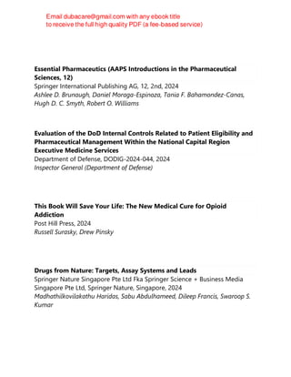 Essential Pharmaceutics (AAPS Introductions in the Pharmaceutical
Sciences, 12)
Springer International Publishing AG, 12, 2nd, 2024
Ashlee D. Brunaugh, Daniel Moraga-Espinoza, Tania F. Bahamondez-Canas,
Hugh D. C. Smyth, Robert O. Williams
Evaluation of the DoD Internal Controls Related to Patient Eligibility and
Pharmaceutical Management Within the National Capital Region
Executive Medicine Services
Department of Defense, DODIG-2024-044, 2024
Inspector General (Department of Defense)
This Book Will Save Your Life: The New Medical Cure for Opioid
Addiction
Post Hill Press, 2024
Russell Surasky, Drew Pinsky
Drugs from Nature: Targets, Assay Systems and Leads
Springer Nature Singapore Pte Ltd Fka Springer Science + Business Media
Singapore Pte Ltd, Springer Nature, Singapore, 2024
Madhathilkovilakathu Haridas, Sabu Abdulhameed, Dileep Francis, Swaroop S.
Kumar
 