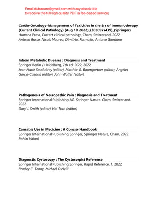 Cardio-Oncology-Management of Toxicities in the Era of Immunotherapy
(Current Clinical Pathology) (Aug 10, 2022)_(3030977439)_(Springer)
Humana Press, Current clinical pathology, Cham, Switzerland, 2022
Antonio Russo, Nicola Maurea, Dimitrios Farmakis, Antonio Giordano
Inborn Metabolic Diseases : Diagnosis and Treatment
Springer Berlin / Heidelberg, 7th ed. 2022, 2022
Jean-Marie Saudubray (editor), Matthias R. Baumgartner (editor), Ángeles
García-Cazorla (editor), John Walter (editor)
Pathogenesis of Neuropathic Pain : Diagnosis and Treatment
Springer International Publishing AG, Springer Nature, Cham, Switzerland,
2022
Daryl I. Smith (editor), Hai Tran (editor)
Cannabis Use in Medicine : A Concise Handbook
Springer International Publishing Springer, Springer Nature, Cham, 2022
Rahim Valani
Diagnostic Cystoscopy : The Cystoscopist Reference
Springer International Publishing Springer, Rapid Reference, 1, 2022
Bradley C. Tenny, Michael O'Neill
 