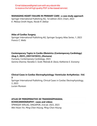 MANAGING HEART FAILURE IN PRIMARY CARE : a case study approach
Springer International Publishing AG, 1st edition 2023, Cham, 2023
K. Melissa Smith Hayes, Nicole R. Dellise
Atlas of Cardiac Surgery
Springer International Publishing AG, Springer Surgery Atlas Series, 1, 2023
Francis C. Wells
Contemporary Topics in Cardio-Obstetrics (Contemporary Cardiology)
(Aug 3, 2023_(3031341023)_(Humana)
Humana, Contemporary Cardiology, 2023
Garima Sharma; Nandita S. Scott; Melinda B. Davis; Katherine E. Economy
Clinical Cases in Cardiac Electrophysiology: Ventricular Arrhythmias : Vol.
3
Springer International Publishing, Clinical Cases in Cardiac Electrophysiology,
3, 2023
Lucian Muresan
ATLAS OF PERIOPERATIVE 3D TRANSESOPHAGEAL
ECHOCARDIOGRAPHY : cases and videos
SPRINGER VERLAG, SINGAPOR, 2nd ed. 2023, 2023
Wei-Hsian Yin, Ming Chon Hsiung, Ming-Chon Hsiung
 