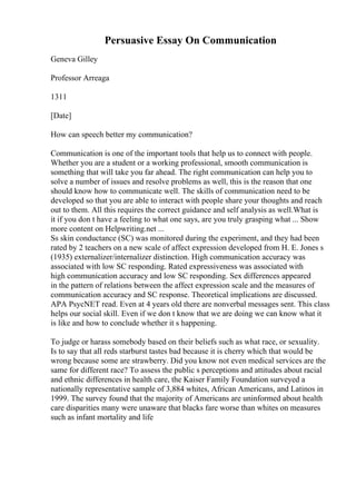 Persuasive Essay On Communication
Geneva Gilley
Professor Arreaga
1311
[Date]
How can speech better my communication?
Communication is one of the important tools that help us to connect with people.
Whether you are a student or a working professional, smooth communication is
something that will take you far ahead. The right communication can help you to
solve a number of issues and resolve problems as well, this is the reason that one
should know how to communicate well. The skills of communication need to be
developed so that you are able to interact with people share your thoughts and reach
out to them. All this requires the correct guidance and self analysis as well.What is
it if you don t have a feeling to what one says, are you truly grasping what ... Show
more content on Helpwriting.net ...
Ss skin conductance (SC) was monitored during the experiment, and they had been
rated by 2 teachers on a new scale of affect expression developed from H. E. Jones s
(1935) externalizer/internalizer distinction. High communication accuracy was
associated with low SC responding. Rated expressiveness was associated with
high communication accuracy and low SC responding. Sex differences appeared
in the pattern of relations between the affect expression scale and the measures of
communication accuracy and SC response. Theoretical implications are discussed.
APA PsycNET read. Even at 4 years old there are nonverbal messages sent. This class
helps our social skill. Even if we don t know that we are doing we can know what it
is like and how to conclude whether it s happening.
To judge or harass somebody based on their beliefs such as what race, or sexuality.
Is to say that all reds starburst tastes bad because it is cherry which that would be
wrong because some are strawberry. Did you know not even medical services are the
same for different race? To assess the public s perceptions and attitudes about racial
and ethnic differences in health care, the Kaiser Family Foundation surveyed a
nationally representative sample of 3,884 whites, African Americans, and Latinos in
1999. The survey found that the majority of Americans are uninformed about health
care disparities many were unaware that blacks fare worse than whites on measures
such as infant mortality and life
 
