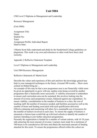 Unit 5004
CMI Level 5 Diploma in Management and Leadership
Resource Management
(Unit 5004)
Assignment Title
Name:
Student No:
Tutor:
Assignment Profile: Individual Report
Hand in Date:
I Martin Scott fully understand and abide by the Sunderland College guidelines on
plagiarism. This work is my own and references to other work have been cited
correctly.
Appendix 2 Reflective Statement Template
Level 5 Diploma in Management and Leadership
Unit 5004 Resource Management
Reflective Statement of: Martin Scott
Describe the values and experience of this unit and how the knowledge gained may
help in your managerial techniques in the future. (Around 300 words) ... Show more
content on Helpwriting.net ...
An example of this may be that a new programme area is not financially viable must
be given an opportunity to grow with any surplus costs being covered by another
programme that is financially more successful. A viability assessment is undertaken
to ensure each curriculum area can be sustained, this involves looking into the
amount of revenue each programme creates, balanced against any expenditure. To
ensure viability, considerations to the number of learners in a class, the cost of
teaching staff, the number of resources needed, and facilities accessed as well as the
number of hours and funding associated with each qualification delivered.
Effective planning and monitoring will allow for a sustainable use of resources for
the number of learners involved in each class. To ensure the supply of learners is
measured, a liaison team would link up with local schools to identify the number of
learners intending to join further education programmes.
Presently the organisation is funded for a number of variant cohorts, with 16 18 years
olds attracting the most amount of revenue. Learners must study for a minimum of
540 hours to be considered as full time and obtain the maximum amount of funding
attached for this remit. To ensure the programmes offered within this cohort are
 