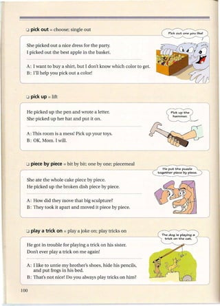 She picked out a nice dress for the party.
I picked out the best apple in the basket.


A: I want to buy a shirt, but I don't know which color to get.
B: I'll help you pick out a color!




He picked up the pen and wrote a letter.
She picked up her hat and put it on.


A: This room is a mess! Pick up your toys.
B: OK, Mom. I will.




She ate the whole cake piece by piece.
He picked up the broken dish piece by piece.


A: How did they move that big sculpture?
B: They took it apart and moved it piece by piece.




He got in trouble for playing a trick on his sister.
Don't ever playa trick on me again!

A: I like to untie my brother's shoes, hide his pencils,
   and put frogs in his bed.
B: That's not nice! Do you always play tricks on him?
 