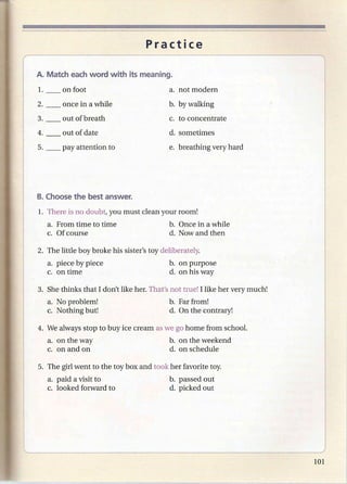 Practice


1.       on foot                            a. not modern
2.       once in a while                   b. by walking
3.       out of breath                      c. to concentrate
4.       out of date                        d. sometimes
5. __    pay attention to                   e. breathing very hard




1. There is no doubt, you must clean your room!
     a. From time to time                  b. Once in a while
     c. Of course                          d. Now and then

2. The little boy broke his sister's toy deliberately.
     a. piece by piece                     b. on purpose
     c. on time                            d. on his way

3. She thinks that I don't like her. That's not true! I like her very much!
     a. No problem!                        b. Far from!
     c. Nothing but!                       d. On the contrary!

4. We always stop to buy ice cream as we go home from school.
     a. on the way                          b. on the weekend
     c. on and on                           d. on schedule

5. The girl went to the toy box and took her favorite toy.
     a. paid a visit to                     b. passed out
     c. looked forward to                   d. picked out
 