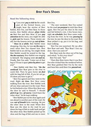 Brer Fox's Shoes

r    Read the following        story.

        1   I  f you ever pay a visit to the south
               part of the United States, you
                                                        Brer Fox.
                                                           6 The next weekend,    Brer Fox waited
               might hear the stories of Brer           by the road on purpose to trick Brer Bear
      Rabbit, Brer Fox, and Brer Bear. In these         again. Brer Fox put his shoe in the road
      stories, Brer Rabbit always plays tricks          and hid behind a tree. A few hours later,
      on Brer Fox and Brer Bear. If you pay             right on schedule, Brer Bear came walk-
      attention to the story, you might be able         ing from the river. As he was passing by
      to pick out the lesson. These stories are         the tree, he saw the shoe in the road. Brer
      old, but the lessons never go out of date.        Bear picked it up, put it in his bag, and
          2 Once in a while, Brer Rabbit went           kept walking.
      shopping. One day, he was on the way to              7 Brer Fox was surprised.   He ran after
      town when Brer Fox chased him. Brer               Brer Bear and said, "Brer Bear! I lost my
      Rabbit hid in an old log. You might think         shoe. Have you seen it?"
      Brer Rabbit would be scared in the log.              Brer Bear took the shoe out of his bag
      On the contrary, Brer Rabbit was singing          and asked, "Is this your shoe?"
      to himself. The singing went on and on.              Brer Fox said, "Yes!"
      Finally, Brer Fox said, "Come out of that            8 Then Brer Bear knew that it was Brer

      log or I'll tear it apart piece by piece to get   Fox who tricked him the weekend before.
      you!"                                             Brer Bear grabbed Brer Fox by the neck
          3 Brer Rabbit told Brer Fox, "On the          and beat him until Beer Fox passed out.
      weekend, Brer Bear goes to the river to
      catch fish. Then he goes home on foot
    , with his bag full of fish. If you let me go,
      I'll show you how to get it."
          4 Brer Fox agreed and they went to the

      road. Right on time, Brer Bear came
      walking from the river. Brer Rabbit took
      off one shoe and put it in the road. Then
      he hid behind a tree. When Brer Bear saw
      the shoe he said to himself, "I should
      pick it up. But, of course, I don't have the
      other shoe." So he kept walking.
          S Brer Rabbit put on his shoe again and

      ran ahead to another part of the road. He
      was out of breath from running. He put
      the other shoe in the road. When Brer
      Bear saw the shoe in the road he put
      down his bag of fish to walk back and get
      the other shoe. Brer Rabbit picked up his
      shoe and the bag of fish and ran to meet
 