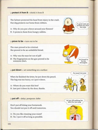 The helmet protected his head from injury in the crash.
Our dog protects our home from robbers.                                    A good coat can
                                                                           protect you from
                                                                                the cold.
A: Why do you put a fence around your flowers?
B: It protects them from hungry rabbits.




The man proved to be criminal.
She proved to be an unfaithful friend.

A: Why was the man let out of jail?
B: The fingerprints on the gun proved to be
   someone else's.




When he finished the letter, he put down his pencil.
The bag was too heavy, so I put it down.


A: Where do you want this box?
B: Just put it down by the door, thanks.




                                                              shirt for too long I
                                                          ~
Don't put off doing your homework.
You should not put it off until tomorrow.


A: Do you like cleaning your room?
B: No. I put it off as long as possible.
 