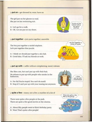 The girl put on her glasses to read.
 She put on her swimming suit.


A: Let's go for a walk.
B: OK. Let me put on my shoes.




                                                                         He put together a
                                                                          house of cards.
The boy put together a model airplane.
Let's put together that puzzle.


A: I think we should put together a ski club.
B: Good idea. I'll ask my friends at work.




 She likes cats, but can't put up with their hair.
He refuses to put up with people who smoke in the
bathroom.

A: Ha-Ha! You're stupid. You can't do math!
B: Stop it! I can't put up with your teasing me anymore.




                                                               fish in the group.
                                                           ~
There were quite a few people at the park.
There are quite a few good movies at the cinema.


~A: About fifty people went to Kim's birthday party.
 B: Wow! That's quite a few people!
 