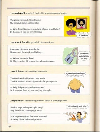 o remind   A of B   = make   A think of B; be reminiscent   of; evoke


r   The picture reminds him of home-. --
    She reminds me of a movie star.


    A: Why does this song remind you of your grandfather?
    B: Because it was his favorite song.




    I removed his name from the list.
    He removed the ring from his finger.


    A: Whose shoes are those?
    B: They're mine. I'll remove them from the room.




                                                                        A big stomach can result
                                                                         from eating too much.

    The flood resulted from too much rain.
    The fire resulted from a cigarette in the garbage can.


    A: Why did you do poorly on the test?
    B: It resulted from my not studying last night.




    She has to go to hospital right away!
    Stay there! I am coming right away!


    .A: Can you stay for a few more minutes?
     B: Sorry. I have to leave right away.
 