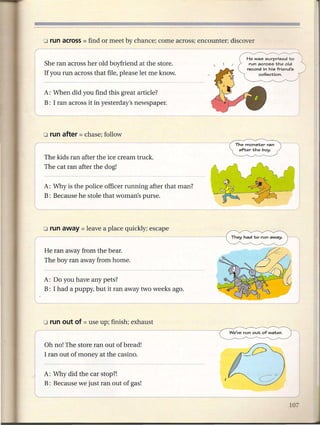 She ran across her old boyfriend at the store.
    If you run across that file, please let me knOw.


    A: When did you find this great article?
    B: I ran across it in yesterday's newspaper.
l                           ,-_-w--_>      _




    o run after = chase;   follow
r -- ---                                                          The monster   ran
                                                                   after the boy.
    The kids ran after the ice cream truck.
    The cat ran after the dog!


    A: Why is the police officer running after that man?
    B: Because he stole that woman's purse.




                                                           --~-
    He ran away from the bear.
    The boy ran away from home.


    A: Do you have any pets?
    B: I had a puppy, but it ran away two weeks ago.
                                                                                _J


    Oh no! The store ran out of bread!
    I ran out of money at the casino.


    A: Why did the car stop?!
l   B: Because we just ran out of gas!
 