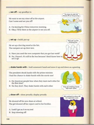 We went to see my sister off at the airport.
                                                                         He came to see his
                                                                      friend off on his journey.    n
Can I come and see you off?


A: I'm leaving for China tomorrow morning.                                            ,
                                                                                            '"6'      I
B: Okay. I'll be there at the airport to see you off.
                                                                                        ~
                                  ____                  ~_~~                                        =_.J



He set up a hot dog stand at the fair.
The campers set up their tent.

A: Have you used the new computer that you got last week?
B: No, I haven't. It's still in the box because I don't know how to
   set it up!




'The president shook hands with the prime minister.
 I had the chance to shake hands with the movie star!

A: Do American people bow when they meet each other for
   the first time?
B: No they don't. They shake hands with each other                    They are shaking hands
                                                                         with each other




He showed off his new shoes at school.
The girl showed off her report card to her brother.

A: Look!I got an A on my test!
B: Stop showing off!
 