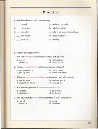 Practice



                                        a. to display proudly
                                        b. to follow quickly
                                        c. to have no more of something
                                        d. to see by chance
                                        e. to delay




1. The test was actually much easier than I had expected.
  a. put on                             b. put together
  c. picked up                          d. proved to be

2. I cannot be patient with all these screaming children!
  a. pay attention to                   b. protect from
  c. put up with                        d. shake hands with

3. This song makes me think about the first date I had with my wife.
  a. results from                       b. reminds me of
  c. plays tricks on me                 d. looks up to

4. She needs to go to the doctor as soon as possible.
  a. on foot                            b. quite a few
  c. right away                         d. on the way

5. The boy wants to build a lemonade stand in front of his house.
  a. see off                            b. set up
  c. count on                           d. put down
 