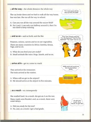 The road goes all the
                                                             way across the field.

The car broke down and we had to walk all the way home.
Sue was late. She ran all the way to school.

A: Can you run all the way around the soccer field?
B: No I can't. I can only run halfway around it, then I'm
   too tired to keep running.




Potatoes, onions, carrots and so on are vegetables.
There are many countries in Africa: Zambia, Kenya,
Togo, and so on.

A: What do you feed your pet snake?
B: Small animals like mice, frogs, lizards, and so on.




                                                            Make sure you arrive at
                                                              the house before

They arrived at the restaurant.                                     6:00.

The train arrived at the station.


A: When will we get to the airport?
B: We should arrive at the airport in five minutes.




She studied hard. As a result, she got an A on the test.
Many roads were flooded, and, as a result, there were
some delays.

A: Did you study for the test?
B: No, and, as a result, I got a bad grade.
 
