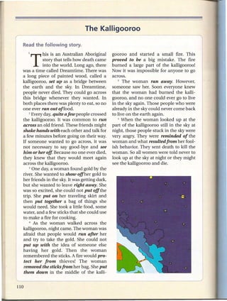 The Kalligooroo


    1   T    his is an Australian Aboriginal
             story that tells how death came
                                                 gooroo and started a small fire. This
                                                 proved to be a big mistake. The fire
             into the world. Long ago, there     burned a large part of the kalligooroo!
  was a time called Dreamtime. There was         Now it was impossible for anyone to go
  a long piece of painted wood, called a         across.
  kalligooroo, set up as a bridge between           5 The   woman ran away. However,
  the earth and the sky. In Dreamtime,           someone saw her. Soon everyone knew
  people never died. They could go across        that the woman had burned the kalli-
  this bridge whenever they wanted. In           gooroo, and no one could ever go to live
  both places there was plenty to eat, so no     in the sky again. Those people who were
  one ever ran out offood.                       already in the sky could never come back
      2 Every day, quite a few people crossed    to live on the earth again.
  the kalligooroo. It was common to run             6 When the woman      looked up at the
  across an old friend. These friends might      part of the kalligooroo still in the sky at
  shake hands with each other and talk for       night, those people stuck in the sky were
  a few minutes before going on their way.       very angry. They were reminded of the
  If someone wanted to go across, it was         woman and what resulted from her fool-
  not necessary to say good-bye and see          ish behavior. They sent death to kill the
  him or her off. Because no one ever died,      woman. So all women were told never to
  they knew that they would meet again           look up at the sky at night or they might
  across the kalligooroo.                        see the kalligooroo and die.
      3 One day, a woman found gold by the

, river. She wanted to show offher gold to
  her friends in the sky. It was getting dark,
  but she wanted to leave right away. She
  was so excited, she could not put off the
  trip. She put on her traveling skirt and
  then put together a bag of things she
  would need. She took a little food, some
  water, and a few sticks that she could use
  to make a fire for cooking.
      4 As the   woman walked across the
  kalligooroo, night came. The woman was
  afraid that people would run after her
  and try to take the gold. She could not
  put up with the idea of someone else
  having her gold. Then the woman
  remembered the sticks. A fire would pro-
   tect her from thieves! The woman
   removed the sticks from her bag. She put
   them down in the middle of the kalli-

~----------------------------------                                                            J
 