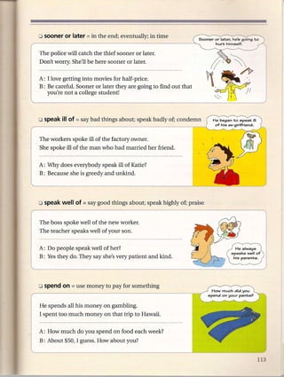 The police will catch the thief sooner or later.
Don't worry. She'll be here sooner or later.

A: I love getting into movies for half- price.
B: Be carefuL Sooner or later they are going to find out that
   you're not a college student!



                                                                  He began to speak         ill
                                                                   of his ex-girlfriend.



The workers spoke ill of the factory owner.
She spoke ill of the man who had married her friend.


A: Why does everybody speak ill of Katie?
B: Because she is greedy and unkind.




The boss spoke well of the new worker.
The teacher speaks well of your son.


A: Do people speak well of her?                                               He always
                                                                            speaks well of
B: Yes they do. They say she's very patient and kind.                         his parents.




                                                                 How much did you
                                                                spend   on your   pants'?


He spends all his money on gambling.
I spent too much money on that trip to Hawaii.


A: How much do you spend on food each week?
B: About $50, I guess. How about you?
 