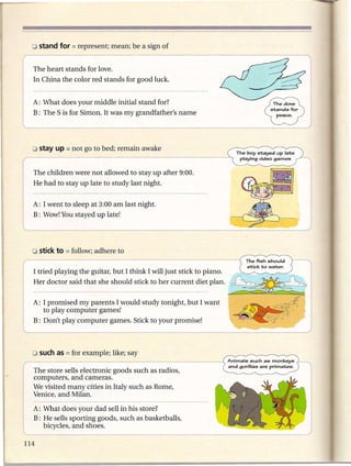 The heart stands for love.
    In China the color red stands for good luck.


    A: What does your middle initial stand for?
    B: The S is for Simon. It was my grandfather's name




    o stay up = not   go to bed; remain awake
                                                                          The boy st;ayed   up lat;e
                                                                           playing   video games


~childre=e            not allowed to stay up after 9:00.
   He had to stay up late to study last night.


    A: I went to sleep at 3:00 am last night.
    B: Wow! You stayed up late!




    o stick to = follow;   adhere to

(   I trie~ playing the guitar, but I think I will just stick to piano.
I   Her doctor said that she should stick to her current diet plan.

    A: I promised my parents I would study tonight, but I want
       to play computer games!
    B: Don't play computer games. Stick to your promise!




    The store sells electronic goods such as radios,
    computers, and cameras.
    We visited many cities in Italy such as Rome,
    Venice, and Milan.

    A: What does your dad sell in his store?
    B: He sells sporting goods, such as basketballs,
l      bicycles, a_n_d_sh_o
                        ___s_._.
                         e                                                _

114
 
