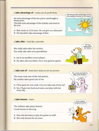 We should take advantage of the
                                                             nice weather and go to the beach.
He took advantage of the low prices and bought a
dozen pens.
The kids took advantage of the holiday and went to
the zoo.

A: Bob works at a CD store. He can give us a discount!
B: We shouldn't take advantage of him.




She really takes after her mother.
You really take after your grandfather.


A: Joe is an excellent soccer player.
B: He takes after his father. He is very good at sports.




The nurse took care of the sick patient.
My mother takes good care of me.

A: I'll be gone for one week. Can you take care of my cat?
B: Yes. I'll give her food and water, and play with her
   every day.




The children take piano lessons.
I took lessons in dancing.


A: How did she learn to play the guitar so well?
B: She took lessons for six years.
 