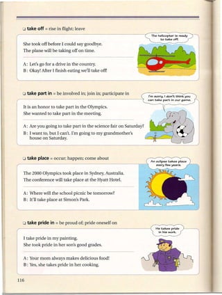 She took off before I could say goodbye.
 The plane will be taking off on time.


 A: Let's go for a drive in the country.
 B: Okay! After I finish eating we'll take off]




                                                                  "m sorry. I don't think you
                                                                  can take part in our game.


 It is an honor to take part in the Olympics.
 She wanted to take part in the meeting.

 A: Are you going to take part in the science fair on Saturday?
 B: I want to, but I can't. I'm going to my grandmother's
    house on Saturday.




                                                                   An eclipse takes place
                                                                      every few years.


, The 2000 Olympics took place in Sydney, Australia.
 The conference will take place at the Hyatt HoteL


 A: Where will the school picnic be tomorrow?
 B: It'll take place at Simon's Park.




                                                                       He takes pride
                                                                        in his work.

 I take pride in my painting.
 She took pride in her son's good grades.


 A: Your mom always makes delicious food!
 B: Yes, she takes pride in her cooking.
 