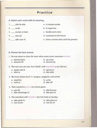 Practice




                                          b. to supervise
                                          c. beside each other




   a. slowed down                         b. ran away
   c. showed off                          d. showed up

2. The new cars are nice, but I think I will keep driving myoid one.
   a. speak well of                       b. spend on
   c. stick to                            d. take after

3. She loves Italian food like lasagna, spaghetti, and ravioli.
   a. stand for                           b. so far
   c. such as                             d. take off

4. They wanted to join in our tennis game.
   a. put off                             b. take lessons
   c. take advantage of                   d. take part in

5. The marathon will be held at the City Park on Sunday.
   a. take pride in                       b. take place in
   c. run across                          d. run out of
 