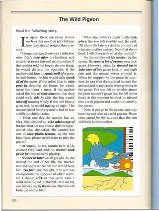 The Wild Pigeon


    II  n Japan, there are many stories
        such as this one that tell children
                                                      6 When the mother's death finally took

                                                  place, the son felt terribly sad. He said,
        how they should respect their par-        "Allof my life I always did the opposite of
  ents.                                           what my mother wanted. Now that she is
      2 A long time ago, there was a little boy   dead, I will do exactly what she wanted."
 who didn't take after his brothers and               7 So the son buried his mother   by the
  sisters. He never listened to his mother. If    ocean. He spent a lot of money on a nice
  the mother told the boy to do one thing,        grave. However, when he showed up to
  he would do just the opposite. If the           take care of her grave later, it was high
  mother told him to speak well of a guest        tide and the ocean's water covered it.
  in their house, the boy would only speak        When he stopped by the grave in sum-
  ill of the guest. If she asked him to take      mer, he saw that the sun had burned the
  part in cleaning the house, he would            ground and many cracks were growing in
  make his room a mess. If the mother             the grave. The son felt so terrible about
  asked the boy to slow down so that they         his poor mother's grave that he fell down
  could walk side by side, the boy would          dead. At the moment he died, he turned
  take offrunning wildly. If she told him to      into a wild pigeon and made his home by
  go to bed, he would stay up all night. The      the oc;:ean.
  mother loved him very much, but he was              8 Now, if you go to the ocean, you may

  a difficult child to raise.                     hear the sad cries of a wild pigeon. These
      3 Then,   one day the mother had an         cries stand for the sadness that the son
,idea. She decided to take advantage of           still feels for his mother.
  the fact that her son always did the oppo-
  site of what she asked. She wanted her
  son to take piano lessons, so she told
  him, "Son, please never learn to play the
  piano."
      4 Of course, the_boywanted to do it. He

  studied very hard and his mother took
  pride in his wonderful playing.
      5 Sooner or later we all get old. As she

  neared the -end of her life, the mother
  worried about where her son would bury
  her. "So far," she thought, "my son has
  always done the opposite of what I want-
  ed. I should stick to this same trick. I
  want to be buried on the hill. I will tell my
  son to bury me by the ocean. Then he will
  bury me on the hill."
L
 