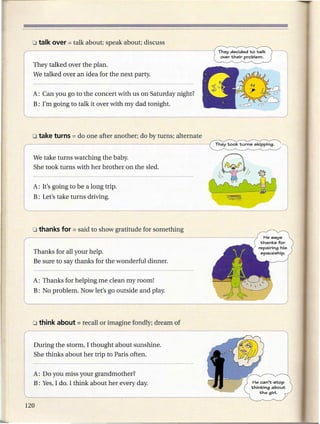 They talked over the plan.
We talked over an idea for the next party.


A: Can you go to the concert with us on Saturday night?
B: I'm going to talk it over with my dad tonight.




We take turns watching the baby.
She took turns with her brother on the sled.


A: It's going to be a long trip.
B: Let's take turns driving.




Thanks for all your help.
Be sure to say thanks for the wonderful dinner.


A: Thanks for helping me clean my room!
B: No problem. Now let's go outside and play.




During the storm, I thought about sunshine.
She thinks about her trip to Paris often.


A: Do you miss your grandmother?
B: Yes, I do. I think about her every day.
 