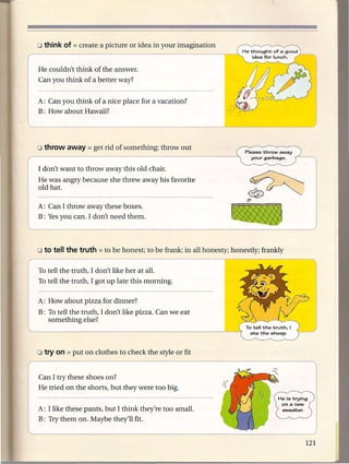 He couldn't think of the answer.
Can you think of a better way?


A: Can you think of a nice place for a vacation?
B: How about Hawaii?




                                                        Please throwaway
                                                          your garbage.

I don't want to throwaway      this old chair.
He was angry because she threw away his favorite
old hat.

A: Can I throwaway these boxes.
B: Yes you can. I don't need them.




To tell the truth, I don't like her at all.
To tell the truth, I got up late this morning.

A: How about pizza for dinner?
B: To tell the truth, I don't like pizza. Can we eat
   something else?




Can I try these shoes on?
He tried on the shorts, but they were too big.


A: I like these pants, but I think they're too small.
B: Try them on. Maybe they'll fit.
 