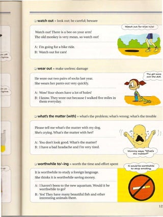 Watch out! There is a bee on your arm!
    The old monkey is very mean, so watch out!


    A: I'm going for a bike ride.
    B: Watch out for cars!




    He wore out two pairs of socks last year.
    She wears her pants out very quickly.

    A: Wow! Your shoes have a lot of holes!
    B: I know. They wore out because I walked five miles in
       them everyday.




    Please tell me what's the matter with my dog.
    She's crying. What's the matter with her?


    A: You don't look good. What's the matter?
    B: I have a bad headache and I'm very tired.
                                                              Mommy  says. 'What's
                                                                 the matter'?"




(
    It is worthwhile to study a foreign language.



           :
I

    She thinks it is worthwhile saving money.

       I haven't been to the new aquarium. Would it be



G
       worthwhile to go?
    B: Yes!They have many beautiful fish and other
       interesting animals there.
 